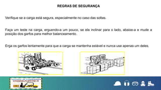 Verifique se a carga está segura, especialmente no caso das soltas.
Faça um teste na carga, erguendo-a um pouco, se ela inclinar para o lado, abaixe-a e mude a
posição dos garfos para melhor balanceamento.
Erga os garfos lentamente para que a carga se mantenha estável e nunca use apenas um deles.
REGRAS DE SEGURANÇA
 
