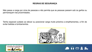 Não passe a carga por cima de pessoas e não permita que as pessoas passem sob os garfos ou
permaneçam nas proximidades.
Tenha especial cuidado ao elevar ou posicionar carga muito próxima a empilhamentos, a fim de
evitar batidas e tombamentos.
REGRAS DE SEGURANÇA
 
