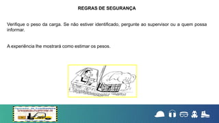 Verifique o peso da carga. Se não estiver identificado, pergunte ao supervisor ou a quem possa
informar.
A experiência lhe mostrará como estimar os pesos.
REGRAS DE SEGURANÇA
 