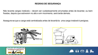 Não levante cargas instáveis – devem ser cuidadosamente arrumadas antes de levantar, ou bem
fixadas, depois que estiverem no alto e em movimento, será tarde demais.
Assegure-se que a carga está centralizada antes de levantá-la uma carga instável é perigosa.
REGRAS DE SEGURANÇA
 