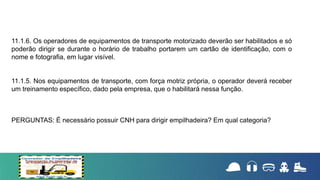 11.1.6. Os operadores de equipamentos de transporte motorizado deverão ser habilitados e só
poderão dirigir se durante o horário de trabalho portarem um cartão de identificação, com o
nome e fotografia, em lugar visível.
11.1.5. Nos equipamentos de transporte, com força motriz própria, o operador deverá receber
um treinamento específico, dado pela empresa, que o habilitará nessa função.
PERGUNTAS: É necessário possuir CNH para dirigir empilhadeira? Em qual categoria?
 