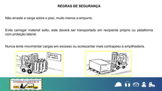 Não arraste a carga sobre o piso, muito menos a empurre.
Evite carregar material solto, este deverá ser transportado em recipiente próprio ou plataforma
com proteção lateral.
Nunca tente movimentar cargas em excesso ou acrescentar mais contrapeso à empilhadeira.
REGRAS DE SEGURANÇA
 