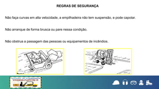 Não faça curvas em alta velocidade, a empilhadeira não tem suspensão, e pode capotar.
Não arranque de forma brusca ou pare nessa condição.
Não obstrua a passagem das pessoas ou equipamentos de incêndios.
REGRAS DE SEGURANÇA
 