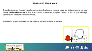 Quando não mais houver trabalho com a empilhadeira, a mesma deve ser estacionada e ter sua
chave desligada e retirada, freios acionados e controles em ponto neutro, a fim de que não seja
operada por pessoas não autorizadas.
Mantenha os garfos abaixados e o freio de estacionamento acionado.
REGRAS DE SEGURANÇA
 