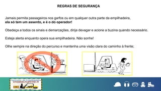 Jamais permita passageiros nos garfos ou em qualquer outra parte da empilhadeira,
ela só tem um assento, e é o do operador!
Obedeça a todos os sinais e demarcações, dirija devagar e acione a buzina quando necessário.
Esteja alerta enquanto opera sua empilhadeira. Não sonhe!
Olhe sempre na direção do percurso e mantenha uma visão clara do caminho à frente;
REGRAS DE SEGURANÇA
 