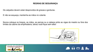 Os calçados devem estar desprovidos de graxas e gorduras.
E não se esqueça, mantenha as mãos no volante.
Nunca coloque os braços, as mãos, as pernas ou a cabeça entre as vigas do mastro ou fora dos
limites da cabine da empilhadeira, talvez você fique sem eles!
REGRAS DE SEGURANÇA
 