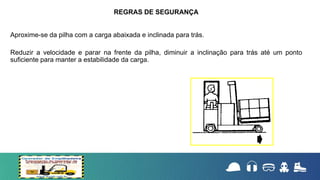 Aproxime-se da pilha com a carga abaixada e inclinada para trás.
Reduzir a velocidade e parar na frente da pilha, diminuir a inclinação para trás até um ponto
suficiente para manter a estabilidade da carga.
REGRAS DE SEGURANÇA
 