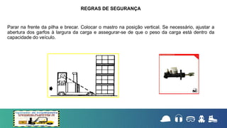 Parar na frente da pilha e brecar. Colocar o mastro na posição vertical. Se necessário, ajustar a
abertura dos garfos à largura da carga e assegurar-se de que o peso da carga está dentro da
capacidade do veículo.
REGRAS DE SEGURANÇA
 