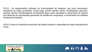 11.1.3 - Os equipamentos utilizados na movimentação de materiais, tais como ascensores,
elevadores de carga, guindastes, monta-carga, pontes rolantes, talhas, empilhadeiras, guinchos,
esteiras rolantes, transportadores de diferentes tipos, serão calculados e construídos de maneira
que ofereçam as necessidades garantidas de resistência e segurança, e conservados em perfeitas
condições de trabalho.
11.3.1. O peso do material armazenado não poderá exceder a capacidade de carga calculada para
o piso.
 