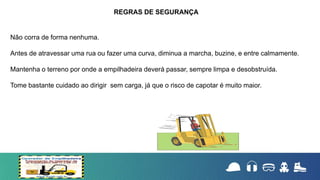 Não corra de forma nenhuma.
Antes de atravessar uma rua ou fazer uma curva, diminua a marcha, buzine, e entre calmamente.
Mantenha o terreno por onde a empilhadeira deverá passar, sempre limpa e desobstruída.
Tome bastante cuidado ao dirigir sem carga, já que o risco de capotar é muito maior.
REGRAS DE SEGURANÇA
 