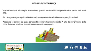 Não se desloque em rampas acentuadas, quando necessário a carga deve estar para o lado mais
alto.
Ao carregar cargas equilibradas entre si, assegure-se de deixá-las numa posição estável.
Assegure-se sempre de que a carga está equilibrada uniformemente. A falta de cumprimento disto
pode deformar o veículo ou mesmo causar uma capotagem.
REGRAS DE SEGURANÇA
 