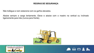 Não trafegue e nem estacione com os garfos elevados.
Abaixe sempre a carga lentamente. Eleve e abaixe com o mastro na vertical ou inclinado
ligeiramente para trás (nunca para frente).
REGRAS DE SEGURANÇA
 
