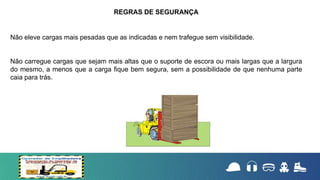 Não eleve cargas mais pesadas que as indicadas e nem trafegue sem visibilidade.
Não carregue cargas que sejam mais altas que o suporte de escora ou mais largas que a largura
do mesmo, a menos que a carga fique bem segura, sem a possibilidade de que nenhuma parte
caia para trás.
REGRAS DE SEGURANÇA
 