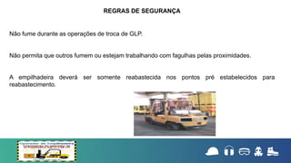Não fume durante as operações de troca de GLP.
Não permita que outros fumem ou estejam trabalhando com fagulhas pelas proximidades.
A empilhadeira deverá ser somente reabastecida nos pontos pré estabelecidos para
reabastecimento.
REGRAS DE SEGURANÇA
 