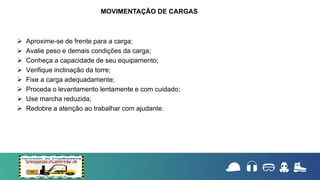  Aproxime-se de frente para a carga;
 Avalie peso e demais condições da carga;
 Conheça a capacidade de seu equipamento;
 Verifique inclinação da torre;
 Fixe a carga adequadamente;
 Proceda o levantamento lentamente e com cuidado;
 Use marcha reduzida;
 Redobre a atenção ao trabalhar com ajudante.
MOVIMENTAÇÃO DE CARGAS
 
