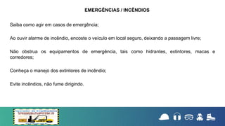 Saiba como agir em casos de emergência;
Ao ouvir alarme de incêndio, encoste o veículo em local seguro, deixando a passagem livre;
Não obstrua os equipamentos de emergência, tais como hidrantes, extintores, macas e
corredores;
Conheça o manejo dos extintores de incêndio;
Evite incêndios, não fume dirigindo.
EMERGÊNCIAS / INCÊNDIOS
 