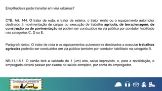 Empilhadeira pode transitar em vias urbanas?
CTB, Art. 144. O trator de roda, o trator de esteira, o trator misto ou o equipamento automotor
destinado à movimentação de cargas ou execução de trabalho agrícola, de terraplenagem, de
construção ou de pavimentação só podem ser conduzidos na via pública por condutor habilitado
nas categorias C, D ou E.
Parágrafo único. O trator de roda e os equipamentos automotores destinados a executar trabalhos
agrícolas poderão ser conduzidos em via pública também por condutor habilitado na categoria B.
NR-11.1.6.1. O cartão terá a validade de 1 (um) ano, salvo imprevisto, e, para a revalidação, o
empregado deverá passar por exame de saúde completo, por conta do empregador.
 