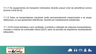 11.1.7 Os equipamentos de transporte motorizados deverão possuir sinal de advertência sonora
(buzina e sinal de ré).
11.1.8 Todos os transportadores industriais serão permanentemente inspecionados e as peças
defeituosas, ou que apresentem deficiências, deverão ser imediatamente substituídas.
11.1.10 Em locais fechados e sem ventilação, é proibida a utilização de máquinas transportadoras,
movidas a motores de combustão interna (GLP), salvo se providas de dispositivos neutralizadores
adequados.
 
