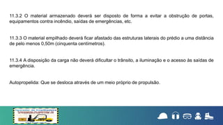 11.3.2 O material armazenado deverá ser disposto de forma a evitar a obstrução de portas,
equipamentos contra incêndio, saídas de emergências, etc.
11.3.3 O material empilhado deverá ficar afastado das estruturas laterais do prédio a uma distância
de pelo menos 0,50m (cinquenta centímetros).
11.3.4 A disposição da carga não deverá dificultar o trânsito, a iluminação e o acesso às saídas de
emergência.
Autopropelida: Que se desloca através de um meio próprio de propulsão.
 