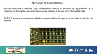 Pessoa habilitada e treinada, com conhecimento técnico e funcional do equipamento. É o
responsável direto pela segurança da operação, pessoas e demais bens interligados a ela.
11.3.5. O armazenamento deverá obedecer aos requisitos de segurança especiais a cada tipo de
material.
 