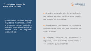 d) deverá ser reforçada, lateral e verticalmente,
por meio de estrutura metálica ou de madeira
que assegure sua estabilidade;
e) deverá possuir, lateralmente, um corrimão ou
guarda-corpo na altura de 1,00m (um metro) em
toda a extensão;
f) perfeitas condições de estabilidade e
segurança, sendo substituída imediatamente a
que apresente qualquer defeito.
Quando não for possível o emprego
de processo mecanizado, admite-
se o processo manual, mediante a
utilização de escada removível de
madeira, com as seguintes
características:
O transporte manual de
materiais e de sacos
 