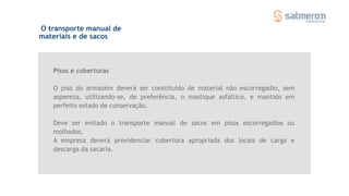 Pisos e coberturas
O piso do armazém deverá ser constituído de material não escorregadio, sem
aspereza, utilizando-se, de preferência, o mastique asfáltico, e mantido em
perfeito estado de conservação.
Deve ser evitado o transporte manual de sacos em pisos escorregadios ou
molhados.
A empresa deverá providenciar cobertura apropriada dos locais de carga e
descarga da sacaria.
O transporte manual de
materiais e de sacos
 