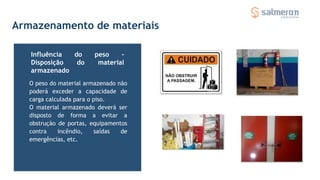 Armazenamento de materiais
O peso do material armazenado não
poderá exceder a capacidade de
carga calculada para o piso.
O material armazenado deverá ser
disposto de forma a evitar a
obstrução de portas, equipamentos
contra incêndio, saídas de
emergências, etc.
Influência do peso -
Disposição do material
armazenado
 