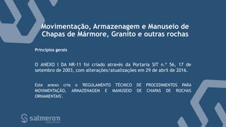 Movimentação, Armazenagem e Manuseio de
Chapas de Mármore, Granito e outras rochas
O ANEXO I DA NR-11 foi criado através da Portaria SIT n.º 56, 17 de
setembro de 2003, com alterações/atualizações em 29 de abril de 2016.
Este anexo cria o 'REGULAMENTO TÉCNICO DE PROCEDIMENTOS PARA
MOVIMENTAÇÃO, ARMAZENAGEM E MANUSEIO DE CHAPAS DE ROCHAS
ORNAMENTAIS'.
Princípios gerais
 