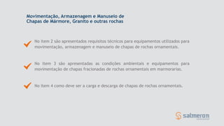 No item 2 são apresentados requisitos técnicos para equipamentos utilizados para
movimentação, armazenagem e manuseio de chapas de rochas ornamentais.
No item 4 como deve ser a carga e descarga de chapas de rochas ornamentais.
No item 3 são apresentadas as condições ambientais e equipamentos para
movimentação de chapas fracionadas de rochas ornamentais em marmorarias.
Movimentação, Armazenagem e Manuseio de
Chapas de Mármore, Granito e outras rochas
 