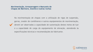 Movimentação, Armazenagem e Manuseio de
Chapas de Mármore, Granito e outras rochas
Na movimentação de chapas com a utilização de vigas de suspensão,
garras, ovador de contêineres e outros equipamentos de movimentação,
devem ser observadas a capacidade de sustentação destes meios de içar
e a capacidade de carga do equipamento de elevação, atendendo às
especificações técnicas e recomendações do fabricante.
 