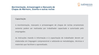 A movimentação, manuseio e armazenagem de chapas de rochas ornamentais
somente podem ser realizadas por trabalhador capacitado e autorizado pelo
empregador.
Movimentação, Armazenagem e Manuseio de
Chapas de Mármore, Granito e outras rochas
As instruções visando à informação e à capacitação do trabalhador devem ser
elaboradas em linguagem compreensível e adotando-se metodologias, técnicas e
materiais que facilitem o aprendizado.
Capacitação
 