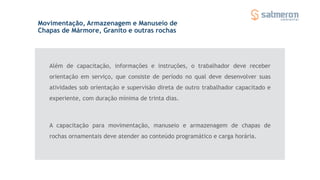 Além de capacitação, informações e instruções, o trabalhador deve receber
orientação em serviço, que consiste de período no qual deve desenvolver suas
atividades sob orientação e supervisão direta de outro trabalhador capacitado e
experiente, com duração mínima de trinta dias.
Movimentação, Armazenagem e Manuseio de
Chapas de Mármore, Granito e outras rochas
A capacitação para movimentação, manuseio e armazenagem de chapas de
rochas ornamentais deve atender ao conteúdo programático e carga horária.
 