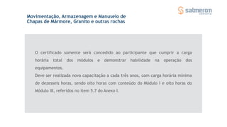 O certificado somente será concedido ao participante que cumprir a carga
horária total dos módulos e demonstrar habilidade na operação dos
equipamentos.
Movimentação, Armazenagem e Manuseio de
Chapas de Mármore, Granito e outras rochas
Deve ser realizada nova capacitação a cada três anos, com carga horária mínima
de dezesseis horas, sendo oito horas com conteúdo do Módulo I e oito horas do
Módulo III, referidos no item 5.7 do Anexo I.
 