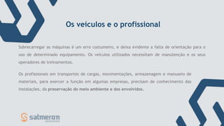 Os veículos e o profissional
Os profissionais em transportes de cargas, movimentações, armazenagem e manuseio de
materiais, para exercer a função em algumas empresas, precisam de conhecimento das
instalações, da preservação do meio ambiente e dos envolvidos.
Sobrecarregar as máquinas é um erro costumeiro, e deixa evidente a falta de orientação para o
uso de determinado equipamento. Os veículos utilizados necessitam de manutenção e os seus
operadores de treinamentos.
 