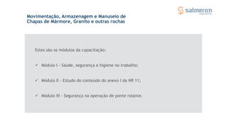 Estes são os módulos da capacitação:
 Módulo I - Saúde, segurança e higiene no trabalho;
 Módulo II - Estudo do conteúdo do anexo I da NR 11;
 Módulo III - Segurança na operação de ponte rolante.
Movimentação, Armazenagem e Manuseio de
Chapas de Mármore, Granito e outras rochas
 