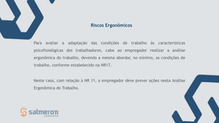Riscos Ergonômicos
Para avaliar a adaptação das condições de trabalho às características
psicofisiológicas dos trabalhadores, cabe ao empregador realizar a análise
ergonômica do trabalho, devendo a mesma abordar, no mínimo, as condições de
trabalho, conforme estabelecido na NR17.
Neste caso, com relação à NR 11, o empregador deve prever ações nesta Análise
Ergonômica do Trabalho.
 