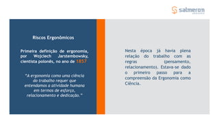 Nesta época já havia plena
relação do trabalho com as
regras (pensamento,
relacionamento). Estava-se dado
o primeiro passo para a
compreensão da Ergonomia como
Ciência.
Riscos Ergonômicos
Primeira definição de ergonomia,
por Wojciech Jarstembowsky,
cientista polonês, no ano de 1857
“A ergonomia como uma ciência
do trabalho requer que
entendamos a atividade humana
em termos de esforço,
relacionamento e dedicação.”
 