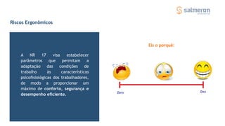 Riscos Ergonômicos
A NR 17 visa estabelecer
parâmetros que permitam a
adaptação das condições de
trabalho às características
psicofisiológicas dos trabalhadores,
de modo a proporcionar um
máximo de conforto, segurança e
desempenho eficiente.
Eis o porquê:
 