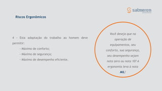 Riscos Ergonômicos
4 - Esta adaptação do trabalho ao homem deve
permitir:
- Máximo de conforto;
- Máximo de segurança;
- Máximo de desempenho eficiente.
Você deseja que na
operação de
equipamentos, seu
conforto, sua segurança,
seu desempenho sejam
nota zero ou nota 10? A
ergonomia leva à nota
MIL!
 