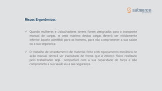 Riscos Ergonômicos
 Quando mulheres e trabalhadores jovens forem designados para o transporte
manual de cargas, o peso máximo destas cargas deverá ser nitidamente
inferior àquele admitido para os homens, para não comprometer a sua saúde
ou a sua segurança;
 O trabalho de levantamento de material feito com equipamento mecânico de
ação manual deverá ser executado de forma que o esforço físico realizado
pelo trabalhador seja compatível com a sua capacidade de força e não
comprometa a sua saúde ou a sua segurança.
 