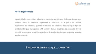 Riscos Ergonômicos
Nas atividades que exijam sobrecarga muscular, estática ou dinâmica do pescoço,
ombros, dorso e membros superiores e inferiores, e a partir da análise
ergonômica do trabalho, quando do retorno do trabalho, após qualquer tipo de
afastamento igual ou superior a 15 (quinze) dias, a exigência de produção deverá
permitir um retorno gradativo aos níveis de produção vigentes na época anterior
ao afastamento.
É MELHOR PREVENIR DO QUE... LAMENTAR!
 