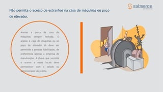 Não permita o acesso de estranhos na casa de máquinas ou poço
de elevador.
Manter a porta da casa de
máquinas sempre fechada. O
acesso à casa de máquinas ou ao
poço do elevador só deve ser
permitido a pessoas habilitadas, de
preferência apenas a empresa de
manutenção. A chave que permite
o acesso a esses locais deve
permanecer com o zelado ou
administrador do prédio.
 