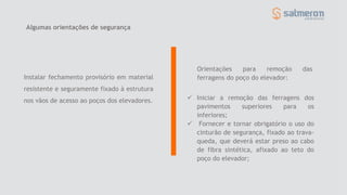Orientações para remoção das
ferragens do poço do elevador:
Algumas orientações de segurança
Instalar fechamento provisório em material
resistente e seguramente fixado à estrutura
nos vãos de acesso ao poços dos elevadores.  Iniciar a remoção das ferragens dos
pavimentos superiores para os
inferiores;
 Fornecer e tornar obrigatório o uso do
cinturão de segurança, fixado ao trava-
queda, que deverá estar preso ao cabo
de fibra sintética, afixado ao teto do
poço do elevador;
 
