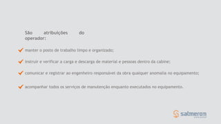 São atribuições do
operador:
manter o posto de trabalho limpo e organizado;
instruir e verificar a carga e descarga de material e pessoas dentro da cabine;
comunicar e registrar ao engenheiro responsável da obra qualquer anomalia no equipamento;
acompanhar todos os serviços de manutenção enquanto executados no equipamento.
 
