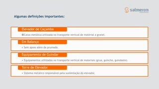 Algumas definições importantes:
Caixa metálica utilizada no transporte vertical de material a granel.
Elevador de Caçamba
• Sem apoio além da prumada.
Em Balanço
• Equipamentos utilizados no transporte vertical de materiais (grua, guincho, guindaste).
Equipamento de Guindar
• Sistema metálico responsável pela sustentação do elevador.
Torre de Elevador
 