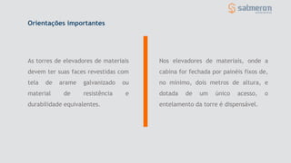 As torres de elevadores de materiais
devem ter suas faces revestidas com
tela de arame galvanizado ou
material de resistência e
durabilidade equivalentes.
Nos elevadores de materiais, onde a
cabina for fechada por painéis fixos de,
no mínimo, dois metros de altura, e
dotada de um único acesso, o
entelamento da torre é dispensável.
Orientações importantes
 