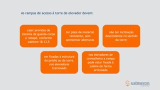 a)ser providas de
sistema de guarda-corpo
e rodapé, conforme
subitem 18.13.5
ter pisos de material
resistente, sem
apresentar aberturas
não ter inclinação
descendente no sentido
da torre;
ser fixadas à estrutura
do prédio ou da torre,
nos elevadores
tracionado
nos elevadores de
cremalheira a rampa
pode estar fixada à
cabine de forma
articulada
As rampas de acesso à torre de elevador devem:
 
