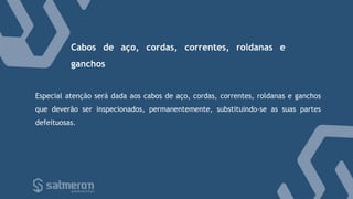 Especial atenção será dada aos cabos de aço, cordas, correntes, roldanas e ganchos
que deverão ser inspecionados, permanentemente, substituindo-se as suas partes
defeituosas.
Cabos de aço, cordas, correntes, roldanas e
ganchos
 