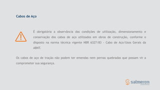 Os cabos de aço de tração não podem ter emendas nem pernas quebradas que possam vir a
comprometer sua segurança.
Cabos de Aço
É obrigatória a observância das condições de utilização, dimensionamento e
conservação dos cabos de aço utilizados em obras de construção, conforme o
disposto na norma técnica vigente NBR 6327/83 - Cabo de Aço/Usos Gerais da
ABNT.
 