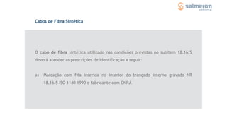 O cabo de fibra sintética utilizado nas condições previstas no subitem 18.16.5
deverá atender as prescrições de identificação a seguir:
a) Marcação com fita inserida no interior do trançado interno gravado NR
18.16.5 ISO 1140 1990 e fabricante com CNPJ.
Cabos de Fibra Sintética
 